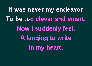 It was never my endeavor
To be too clever and smart.
Now I suddenly feel,

A longing to write
In my heart.