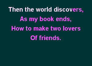 Then the world discovers,
As my book ends,
How to make two lovers

Of friends.
