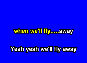 when we'll fly ..... away

Yeah yeah we'll fly away