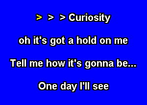 ? '5' ?'Curiosity

oh it's got a hold on me

Tell me how it's gonna be...

One day I'll see