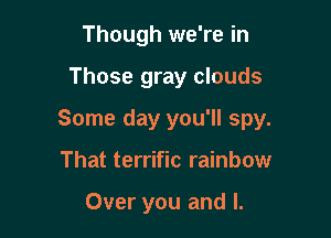 Though we're in

Those gray clouds

Some day you'll spy.

That terrific rainbow

Over you and l.