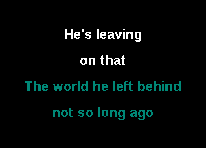 He's leaving

on that
The world he left behind

not so long ago