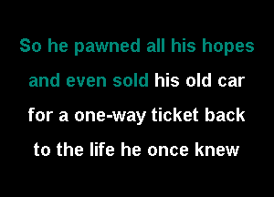 So he pawned all his hopes
and even sold his old car
for a one-way ticket back

to the life he once knew