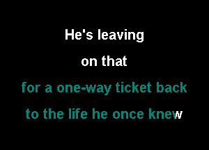 He's leaving

on that
for a one-way ticket back

to the life he once knew