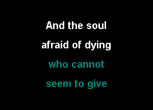 And the soul

afraid of dying

who cannot

seem to give