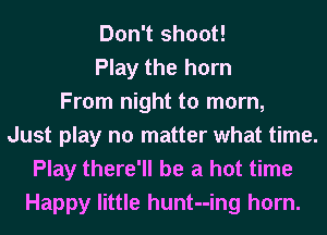 Don't shoot!
Play the horn
From night to mom,
Just play no matter what time.
Play there'll be a hot time
Happy little hunt--ing horn.