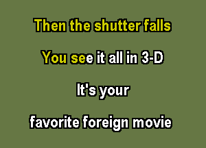 Then the shutter falls
You see it all in 3-D

It's your

favorite foreign movie