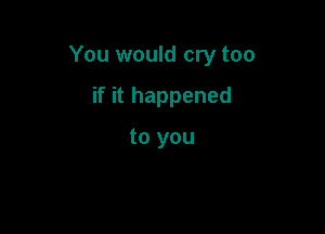 You would cry too

if it happened

to you