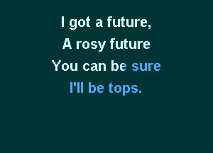 I got a future,
A rosy future
You can be sure

I'll be tops.