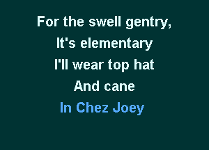 For the swell gentry,

It's elementary
I'll wear top hat
And cane
In Chez Joey