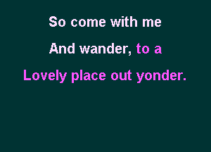 So come with me

And wander, to a

Lovely place out yonder.