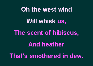 Oh the west wind
Will whisk us,

The scent of hibiscus,
And heather

That's smothered in dew.