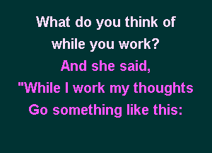 What do you think of
while you work?
And she said,

While I work my thoughts
Go something like thisz