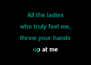 All the ladies

who truly feel me,

throw your hands

up at me