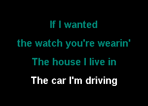 If I wanted
the watch you're wearin'

The house I live in

The car I'm driving