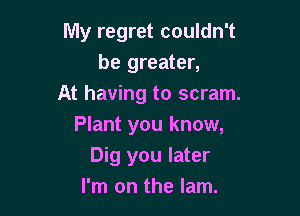 My regret couldn't
be greater,
At having to scram.

Plant you know,
Dig you later
I'm on the lam.