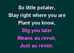 So little potater,
Stay right where you are
Plant you know,

Dig you later
Means au revoir,
Just au revior.