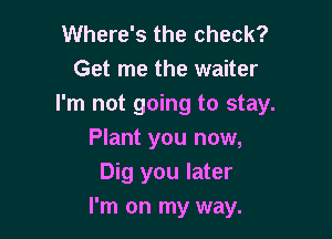 Where's the check?
Get me the waiter
I'm not going to stay.

Plant you now,
Dig you later
I'm on my way.