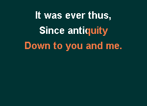 It was ever thus,
Since antiquity
Down to you and me.