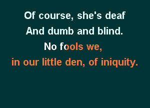 Of course, she's deaf
And dumb and blind.
No fools we,

in our little den, of iniquity.