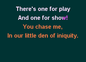There's one for play
And one for show!
You chase me,

In our little den of iniquity.
