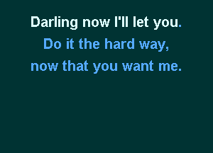 Darling now I'll let you.
Do it the hard way,
now that you want me.