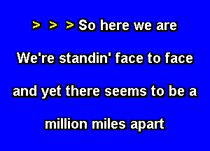 t? r) So here we are

We're standin' face to face

and yet there seems to be a

million miles apart