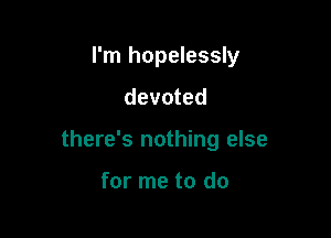 I'm hopelessly

devoted

there's nothing else

for me to do