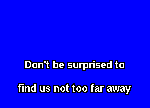 Don't be surprised to

find us not too far away