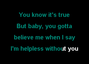 You know it's true
But baby, you gotta

believe me when I say

I'm helpless without you