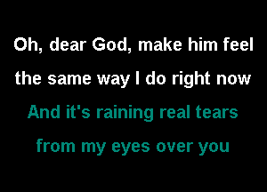 Oh, dear God, make him feel
the same way I do right now
And it's raining real tears

from my eyes over you