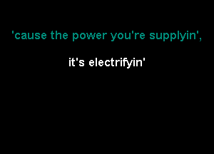 'cause the power you're supplyin',

it's electrifyin'