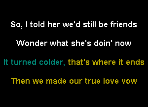 So, I told her we'd still be friends
Wonder what she's doin' now
It turned colder, that's where it ends

Then we made our true love vow
