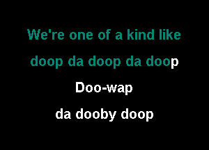 We're one of a kind like
doop da doop da doop

Doo-wap

da dooby doop