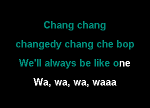 Chang chang

changedy chang che bop

We'll always be like one

Wa, wa, wa, waaa