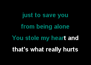 just to save you
from being alone

You stole my heart and

that's what really hurts