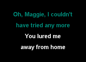 0h, Maggie, I couldn't

have tried any more

You lured me

away from home