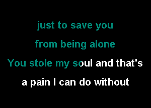 just to save you

from being alone

You stole my soul and that's

a pain I can do without