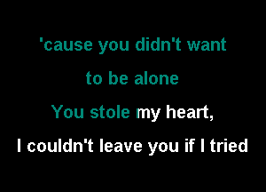 'cause you didn't want
to be alone

You stole my heart,

I couldn't leave you if I tried