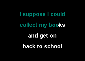 I suppose I could

collect my books
and get on

back to school