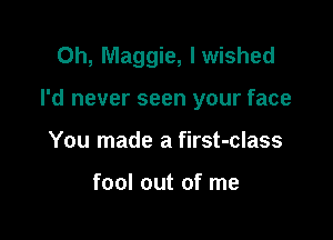 0h, Maggie, I wished

I'd never seen your face

You made a first-class

fool out of me