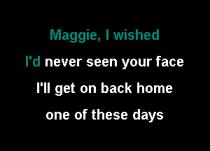 Maggie, I wished

I'd never seen your face

I'll get on back home

one of these days