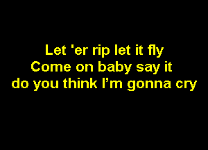 Let 'er rip let it fly
Come on baby say it

do you think Pm gonna cry