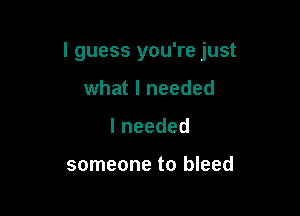 I guess you're just

what I needed
lneeded

someone to bleed