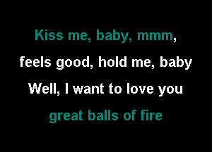 Kiss me, baby, mmm,

feels good, hold me, baby

Well, I want to love you

great balls of fire