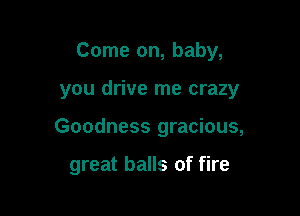 Come on, baby,

you drive me crazy
Goodness gracious,

great balls of fire