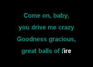 Come on, baby,

you drive me crazy
Goodness gracious,

great balls of fire