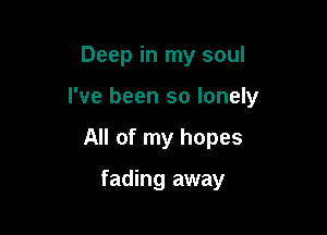 Deep in my soul

I've been so lonely

All of my hopes

fading away