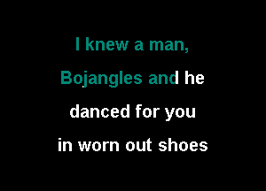 I knew a man,

Bojangles and he

danced for you

in worn out shoes