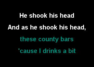 He shook his head
And as he shook his head,

these county bars

'cause I drinks a bit